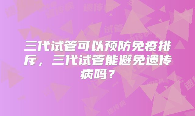 三代试管可以预防免疫排斥，三代试管能避免遗传病吗？