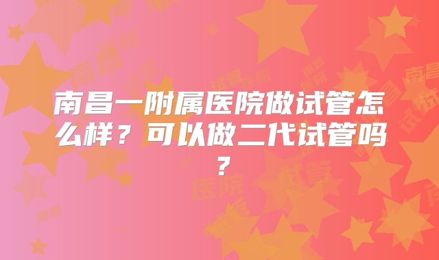 南昌一附属医院做试管怎么样？可以做二代试管吗？