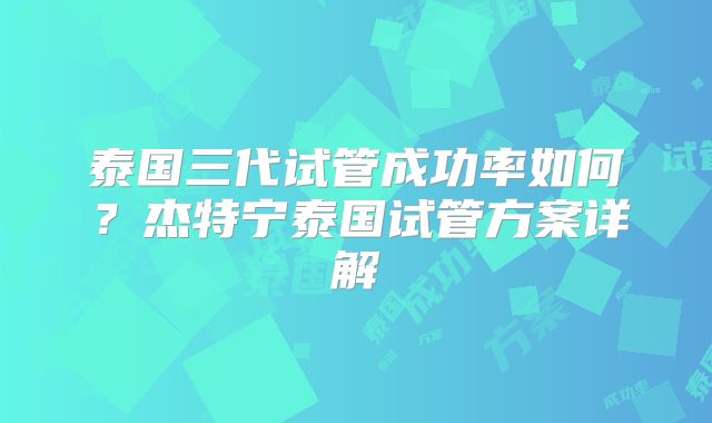 泰国三代试管成功率如何?杰特宁泰国试管方案详解
