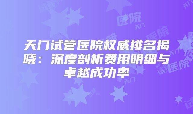 天门试管医院权威排名揭晓：深度剖析费用明细与卓越成功率