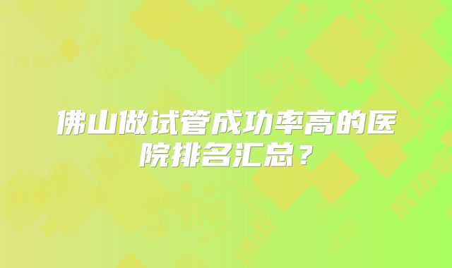 佛山做试管成功率高的医院排名汇总？