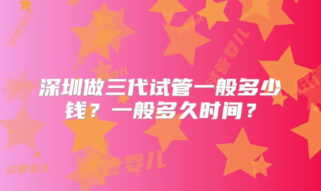 深圳做三代试管一般多少钱?一般多久时间?