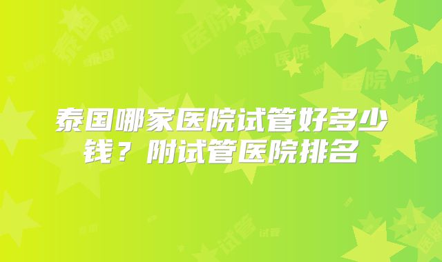 泰国哪家医院试管好多少钱?附试管医院排名