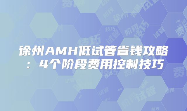 徐州AMH低试管省钱攻略：4个阶段费用控制技巧