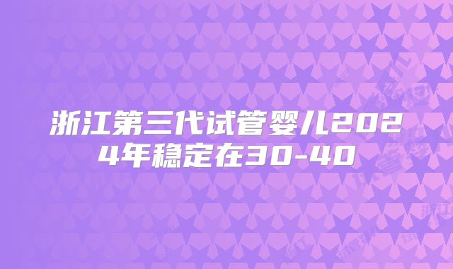浙江第三代试管婴儿2024年稳定在30-40