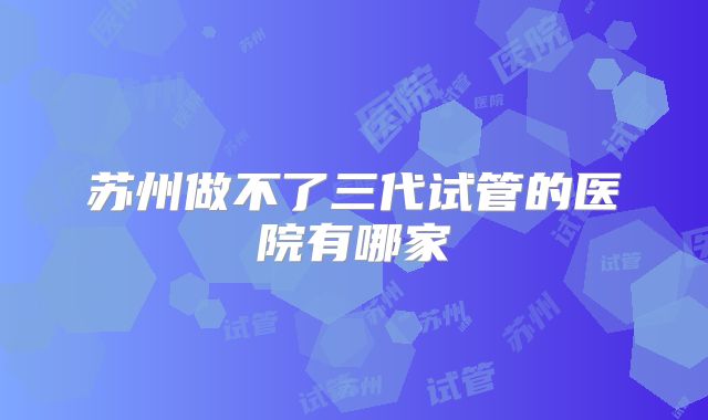 苏州做不了三代试管的医院有哪家