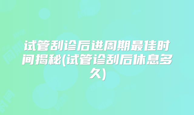 试管刮诊后进周期最佳时间揭秘(试管诊刮后休息多久)