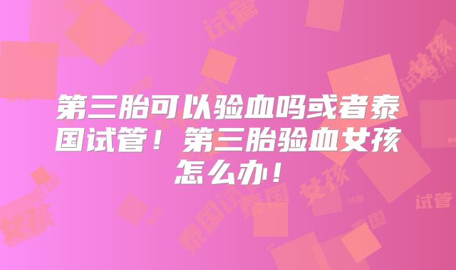 第三胎可以验血吗或者泰国试管！第三胎验血女孩怎么办！
