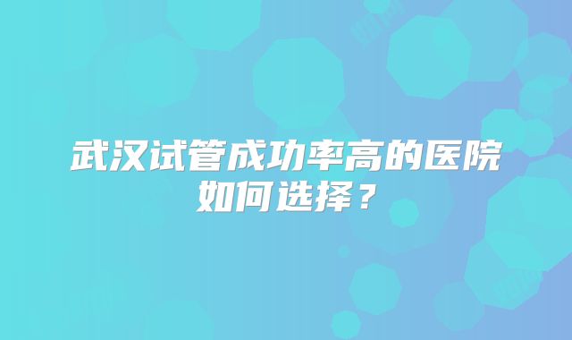 武汉试管成功率高的医院如何选择？