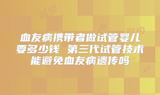 血友病携带者做试管婴儿要多少钱 第三代试管技术能避免血友病遗传吗