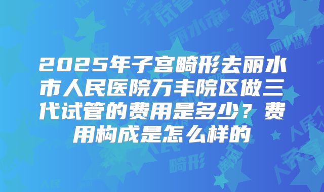 2025年子宫畸形去丽水市人民医院万丰院区做三代试管的费用是多少?费用构成是怎么样的