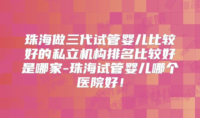 珠海做三代试管婴儿比较好的私立机构排名比较好是哪家-珠海试管婴儿哪个医院好!