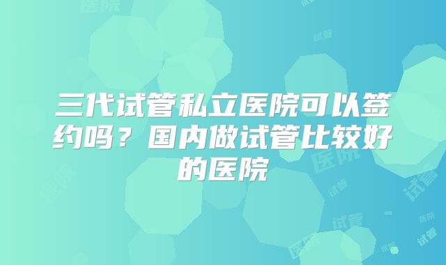 三代试管私立医院可以签约吗？国内做试管比较好的医院