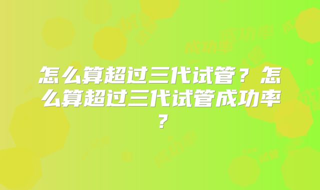 怎么算超过三代试管?怎么算超过三代试管成功率?