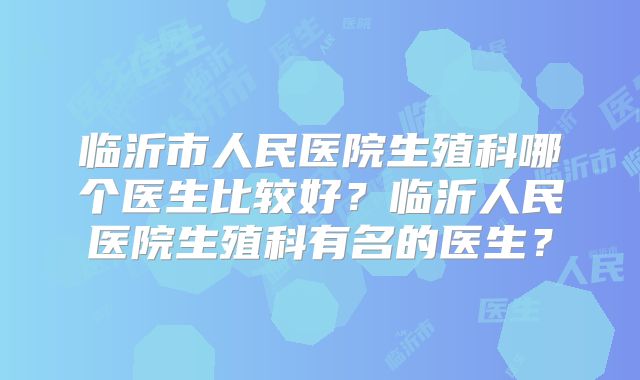 临沂市人民医院生殖科哪个医生比较好？临沂人民医院生殖科有名的医生？