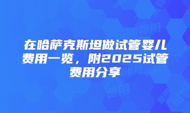 在哈萨克斯坦做试管婴儿费用一览,附2025试管费用分享