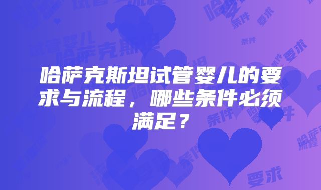哈萨克斯坦试管婴儿的要求与流程，哪些条件必须满足？