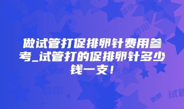 做试管打促排卵针费用参考_试管打的促排卵针多少钱一支！