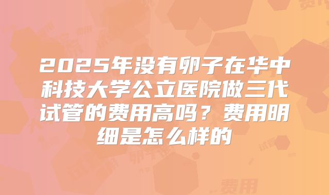 2025年没有卵子在华中科技大学公立医院做三代试管的费用高吗？费用明细是怎么样的