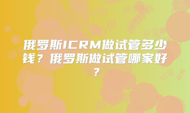俄罗斯ICRM做试管多少钱？俄罗斯做试管哪家好？