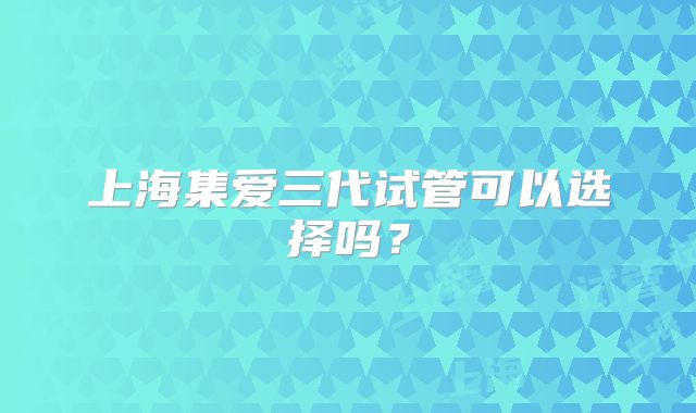 上海集爱三代试管可以选择吗？