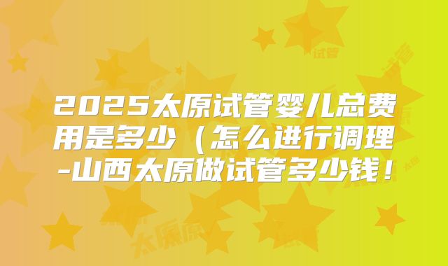 2025太原试管婴儿总费用是多少（怎么进行调理-山西太原做试管多少钱！