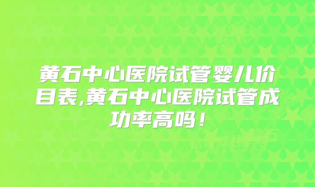 黄石中心医院试管婴儿价目表,黄石中心医院试管成功率高吗！