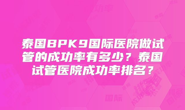 泰国BPK9国际医院做试管的成功率有多少？泰国试管医院成功率排名？