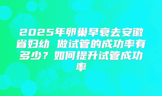 2025年卵巢早衰去安徽省妇幼 做试管的成功率有多少？如何提升试管成功率