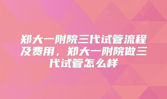 郑大一附院三代试管流程及费用,郑大一附院做三代试管怎么样
