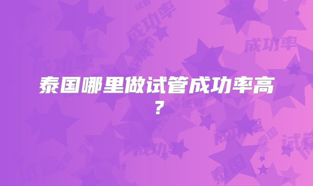 泰国哪里做试管成功率高？