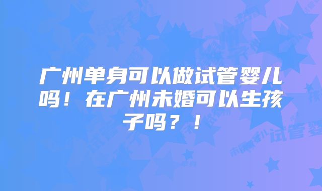 广州单身可以做试管婴儿吗！在广州未婚可以生孩子吗？！