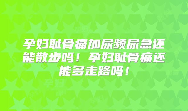 孕妇耻骨痛加尿频尿急还能散步吗！孕妇耻骨痛还能多走路吗！