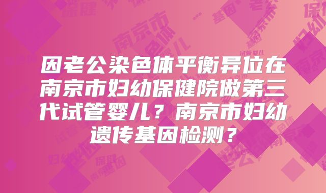 因老公染色体平衡异位在南京市妇幼保健院做第三代试管婴儿？南京市妇幼遗传基因检测？