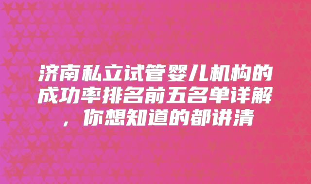 济南私立试管婴儿机构的成功率排名前五名单详解,你想知道的都讲清