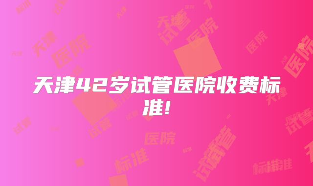 天津42岁试管医院收费标准!
