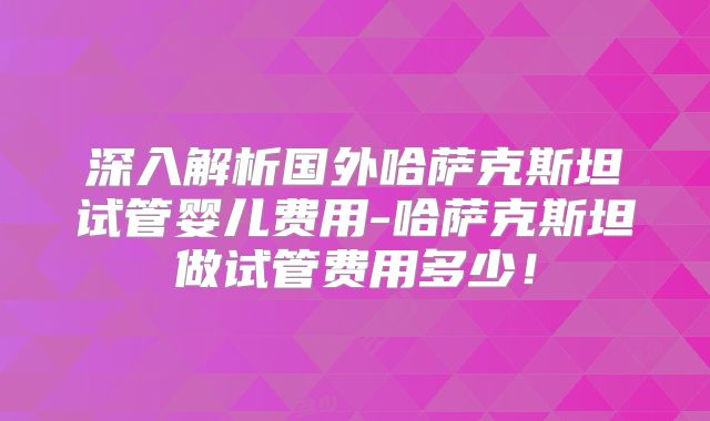深入解析国外哈萨克斯坦试管婴儿费用-哈萨克斯坦做试管费用多少！