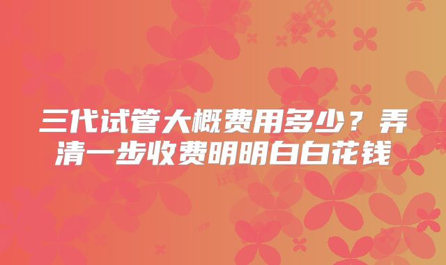 三代试管大概费用多少?弄清一步收费明明白白花钱