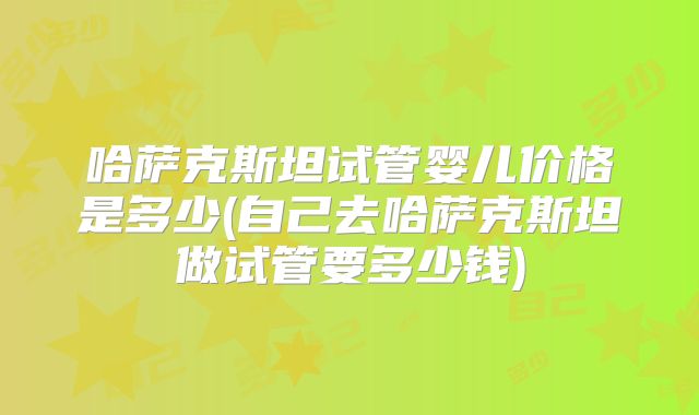哈萨克斯坦试管婴儿价格是多少(自己去哈萨克斯坦做试管要多少钱)