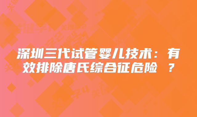 深圳三代试管婴儿技术：有效排除唐氏综合征危险 ？