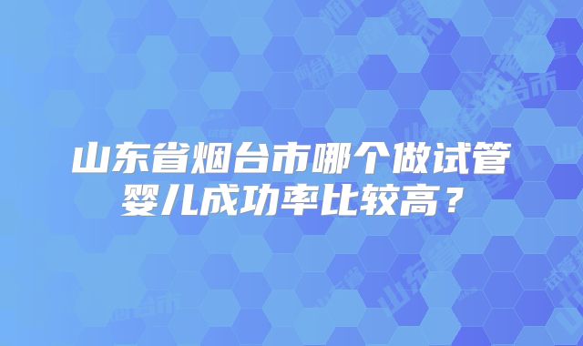 山东省烟台市哪个做试管婴儿成功率比较高?