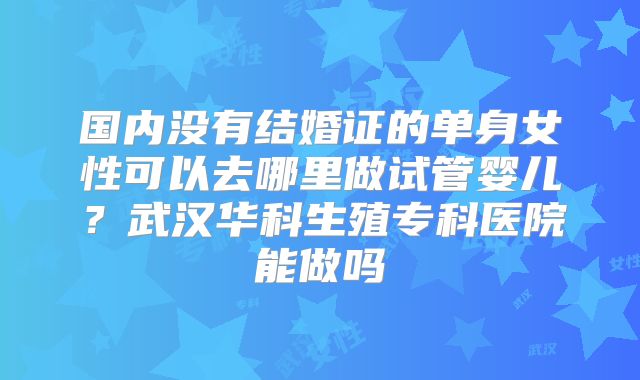 国内没有结婚证的单身女性可以去哪里做试管婴儿？武汉华科生殖专科医院能做吗