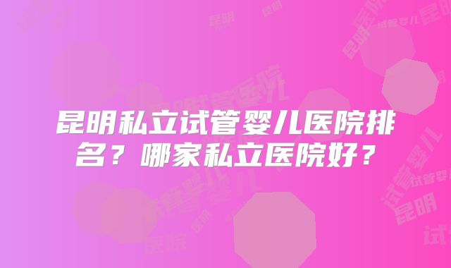昆明私立试管婴儿医院排名？哪家私立医院好？