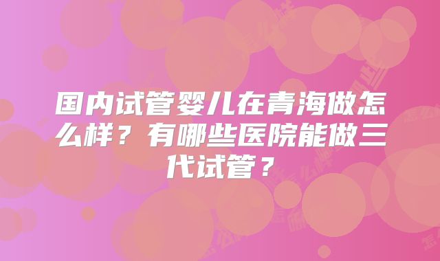 国内试管婴儿在青海做怎么样？有哪些医院能做三代试管？