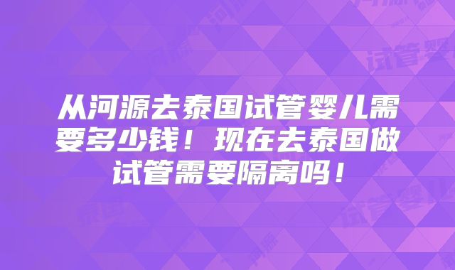 从河源去泰国试管婴儿需要多少钱！现在去泰国做试管需要隔离吗！