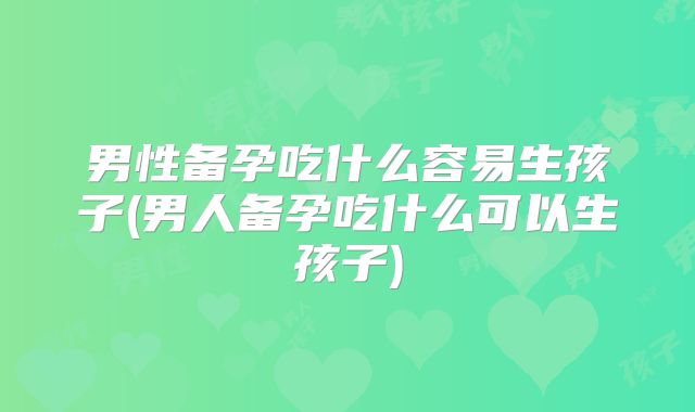 男性备孕吃什么容易生孩子(男人备孕吃什么可以生孩子)