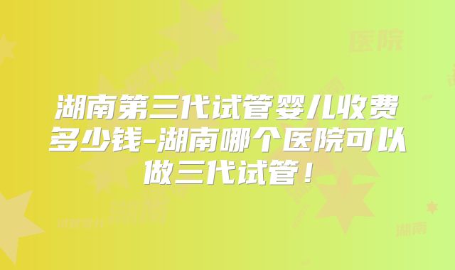 湖南第三代试管婴儿收费多少钱-湖南哪个医院可以做三代试管！