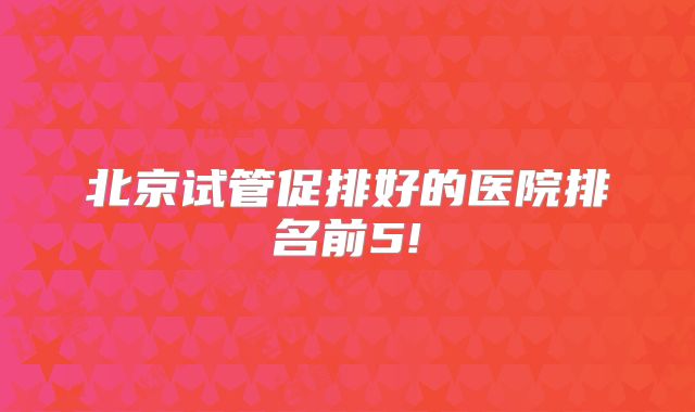北京试管促排好的医院排名前5!