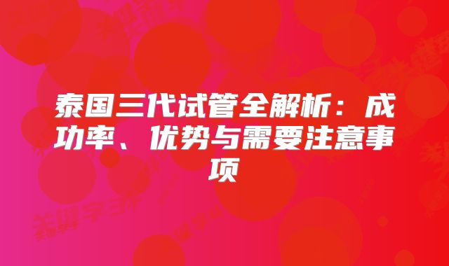 泰国三代试管全解析：成功率、优势与需要注意事项
