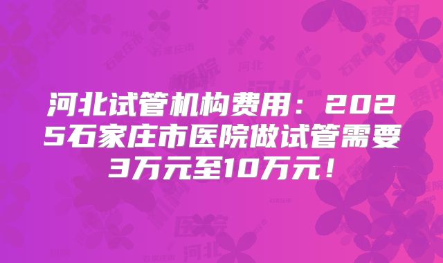 河北试管机构费用：2025石家庄市医院做试管需要3万元至10万元！